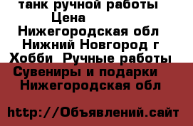 танк ручной работы › Цена ­ 4 000 - Нижегородская обл., Нижний Новгород г. Хобби. Ручные работы » Сувениры и подарки   . Нижегородская обл.